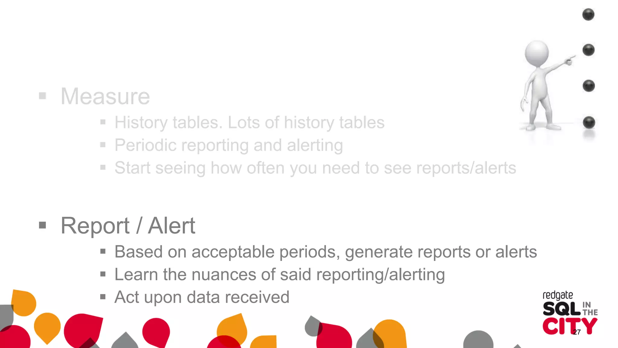  Measure
 History tables. Lots of history tables
 Periodic reporting and alerting
 Start seeing how often you need to see reports/alerts
 Report / Alert
 Based on acceptable periods, generate reports or alerts
 Learn the nuances of said reporting/alerting
 Act upon data received
27
 
