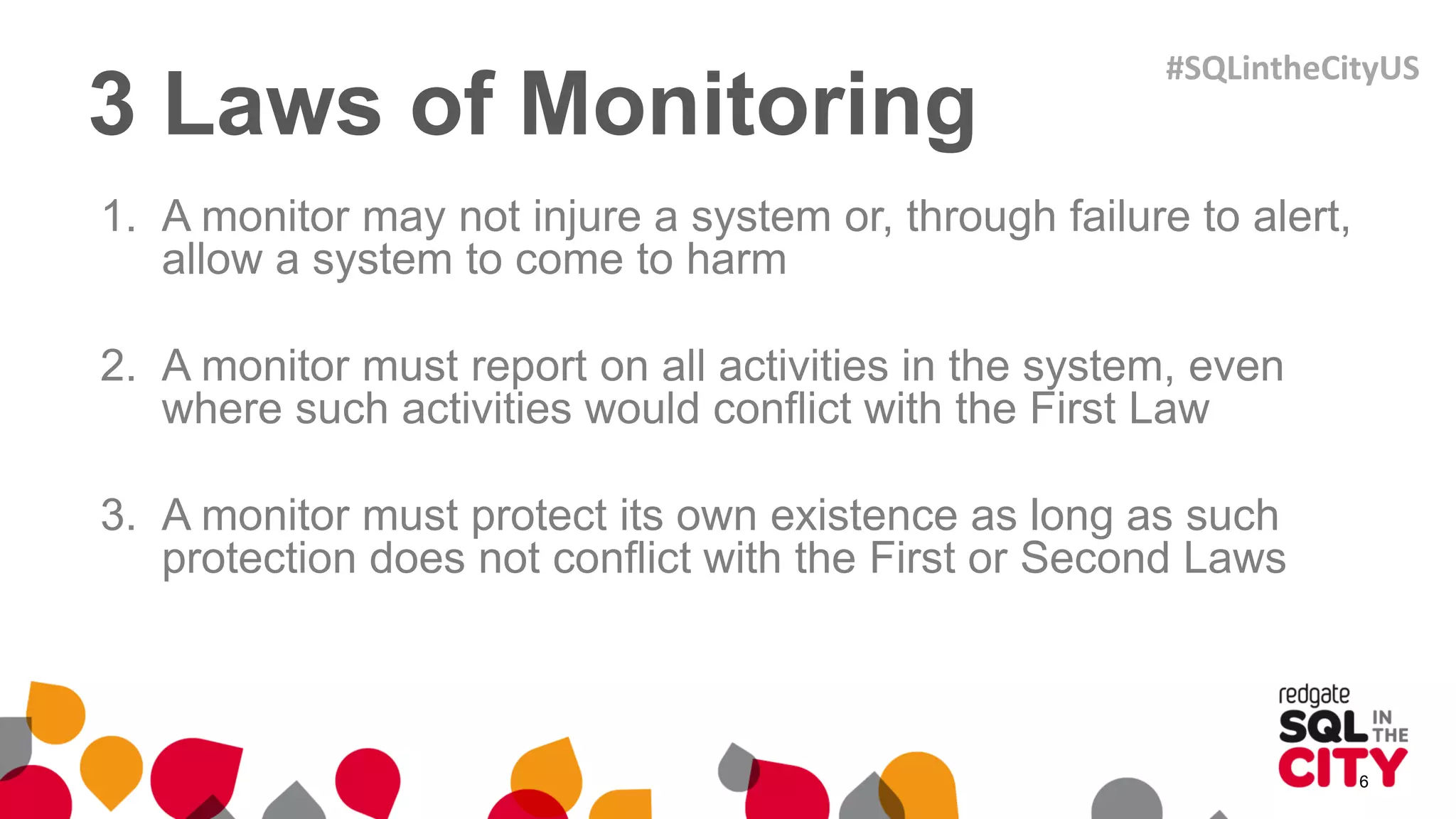 3 Laws of Monitoring
1. A monitor may not injure a system or, through failure to alert,
allow a system to come to harm
2. A monitor must report on all activities in the system, even
where such activities would conflict with the First Law
3. A monitor must protect its own existence as long as such
protection does not conflict with the First or Second Laws
6
#SQLintheCityUS
 