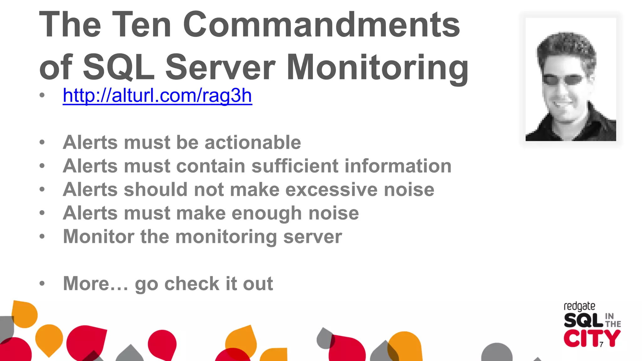 The Ten Commandments
of SQL Server Monitoring
• http://alturl.com/rag3h
• Alerts must be actionable
• Alerts must contain sufficient information
• Alerts should not make excessive noise
• Alerts must make enough noise
• Monitor the monitoring server
• More… go check it out
7
 