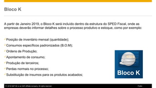 © 2016 SAP SE or an SAP affiliate company. All rights reserved. 4Public
Bloco K
A partir de Janeiro 2019, o Bloco K será incluído dentro da estrutura do SPED Fiscal, onde as
empresas deverão informar detalhes sobre o processo produtivo e estoque, como por exemplo:
Posição de inventário mensal (quantidade);
Consumos específicos padronizados (B.O.M);
Ordens de Produção;
Apontamento de consumo;
Produção de terceiros;
Perdas normais no processo;
Substituição de insumos para os produtos acabados;
 