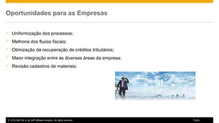 © 2016 SAP SE or an SAP affiliate company. All rights reserved. 9Public
Oportunidades para as Empresas
 Uniformização dos processos;
 Melhoria dos fluxos fiscais;
 Otimização da recuperação de créditos tributários;
 Maior integração entre as diversas áreas da empresa;
 Revisão cadastros de materiais;
 