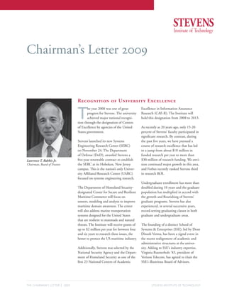 Chairman’s Letter 2009


                                       Recognition of University Excellence


                                       T
                                              he year 2008 was one of great            Excellence in Information Assurance
                                              progress for Stevens. The university     Research (CAE-R). The Institute will
                                              achieved major national recogni-         hold this designation from 2008 to 2013.
                                       tion through the designation of Centers
                                       of Excellence by agencies of the United         As recently as 20 years ago, only 15-20
                                       States government.                              percent of Stevens’ faculty participated in
                                                                                       significant research. By contrast, during
                                       Stevens launched its new Systems                the past five years, we have pursued a
                                       Engineering Research Center (SERC)              course of research excellence that has led
                                       on November 24. The Department                  to a jump from about $10 million in
                                       of Defense (DoD), awarded Stevens a             funded research per year to more than
Lawrence T. Babbio Jr.                 five-year renewable contract to establish       $30 million of research funding. We envi-
Chairman, Board of Trustees            the SERC at its Hoboken, New Jersey             sion continued major growth in this area,
                                       campus. This is the nation’s only Univer-       and Forbes recently ranked Stevens third
                                       sity Affiliated Research Center (UARC)          in research ROI.
                                       focused on systems engineering research.
                                                                                       Undergraduate enrollment has more than
                                       The Department of Homeland Security-            doubled during 10 years and the graduate
                                       designated Center for Secure and Resilient      population has multiplied in accord with
                                       Maritime Commerce will focus on                 the growth and flourishing of Stevens’
                                       sensors, modeling and analysis to improve       graduate programs. Stevens has also
                                       maritime domain awareness. The center           experienced, in several successive years,
                                       will also address marine transportation         record-setting graduating classes in both
                                       systems designed for the United States          graduate and undergraduate areas.
                                       that are resilient to manmade and natural
                                       threats. The Institute will receive grants of   The founding of a distinct School of
                                       up to $2 million per year for between four      Systems & Enterprises (SSE), led by Dean
                                       and six years to research these issues, the     Dinesh Verma, has been a signal event in
                                       better to protect the US maritime industry.     the recent realignment of academic and
                                                                                       administrative structures at the univer-
                                       Additionally, Stevens was selected by the       sity. Adding to SSE’s industry expertise,
                                       National Security Agency and the Depart-        Virginia Ruesterholz ’83, president of
                                       ment of Homeland Security as one of the         Verizon Telecom, has agreed to chair the
                                       first 23 National Centers of Academic           SSE’s illustrious Board of Advisors.




THE CHAIRMAN’S LETTER         | 2009                                                          STEVENS INSTITUTE OF TECHNOLOGY
 