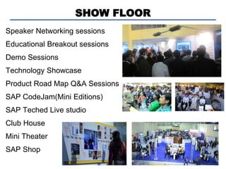 SHOW FLOOR
Speaker Networking sessions
Educational Breakout sessions
Demo Sessions
Technology Showcase
Product Road Map Q&A Sessions
SAP CodeJam(Mini Editions)
SAP Teched Live studio
Club House
Mini Theater
SAP Shop
 