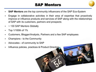 SAP Mentors
 SAP Mentors are the top community influencers of the SAP Eco-System
 Engage in collaborative activities in their area of expertise that proactively
improve or influence products and services of SAP along with the relationships
of SAP with its customers, partners and prospects
 ~ 130 SAP Mentors Globally
 Top 1/100th of 1%
 Customers, Blogger/Analysts, Partners and a few SAP employees
 Champions - to the Community
 Advocates - of community to SAP
 Influence policies, practices & Product Direction
 