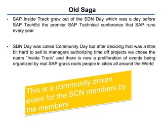 Old Saga
• SAP Inside Track grew out of the SDN Day which was a day before
SAP TechEd the premier SAP Technical conference that SAP runs
every year
• SDN Day was called Community Day but after deciding that was a little
bit hard to sell to managers authorizing time off projects we chose the
name “Inside Track” and there is now a proliferation of events being
organized by real SAP grass roots people in cities all around the World
 