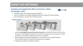Guidato principalmente dalle normative e dalle
tecnologie smart
• Direttiva europea sullo smart gas metering (EU 2009/73)
• Italia: early adopter con la Direttiva ARG/gas155/08 emessa dall’Autorità nazionale (AEEG)
• Base di installazioni in Europa: più di 120 milioni di pezzi
• Innovativa tecnologia del sensore di flusso termo-massico che consente una misura accurata in tutte
le condizioni senza l'aggiunta di dispositivi esterni per la conversione e per la comunicazione - davvero
dirompente, in particolare per applicazioni commerciali e industriali
• Gamma completa di contatori gas intelligenti per uso residenziale e commerciale/industriale
• Tutti i principali standard e protocolli di comunicazione sono supportati
• Sviluppato e assemblato con approccio modulare
SMART GAS METERING
 