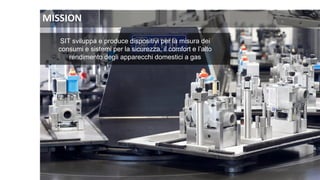 SIT sviluppa e produce dispositivi per la misura dei
consumi e sistemi per la sicurezza, il comfort e l’alto
rendimento degli apparecchi domestici a gas
MISSION
 