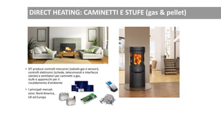 • SIT produce controlli meccanici (valvole gas e sensori),
controlli elettronici (schede, telecomandi e interfacce
utente) e ventilatori per caminetti a gas,
stufe e apparecchi per il
riscaldamento d'ambiente
• I principali mercati
sono: Nord America,
UK ed Europa
DIRECT HEATING: CAMINETTI E STUFE (gas & pellet)
 