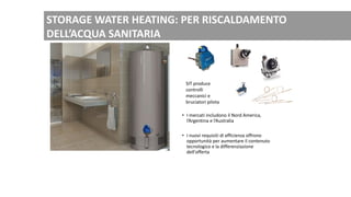 • I mercati includono il Nord America,
l’Argentina e l’Australia
• I nuovi requisiti di efficienza offrono
opportunità per aumentare il contenuto
tecnologico e la differenziazione
dell'offerta
SIT produce
controlli
meccanici e
bruciatori pilota
STORAGE WATER HEATING: PER RISCALDAMENTO
DELL’ACQUA SANITARIA
 