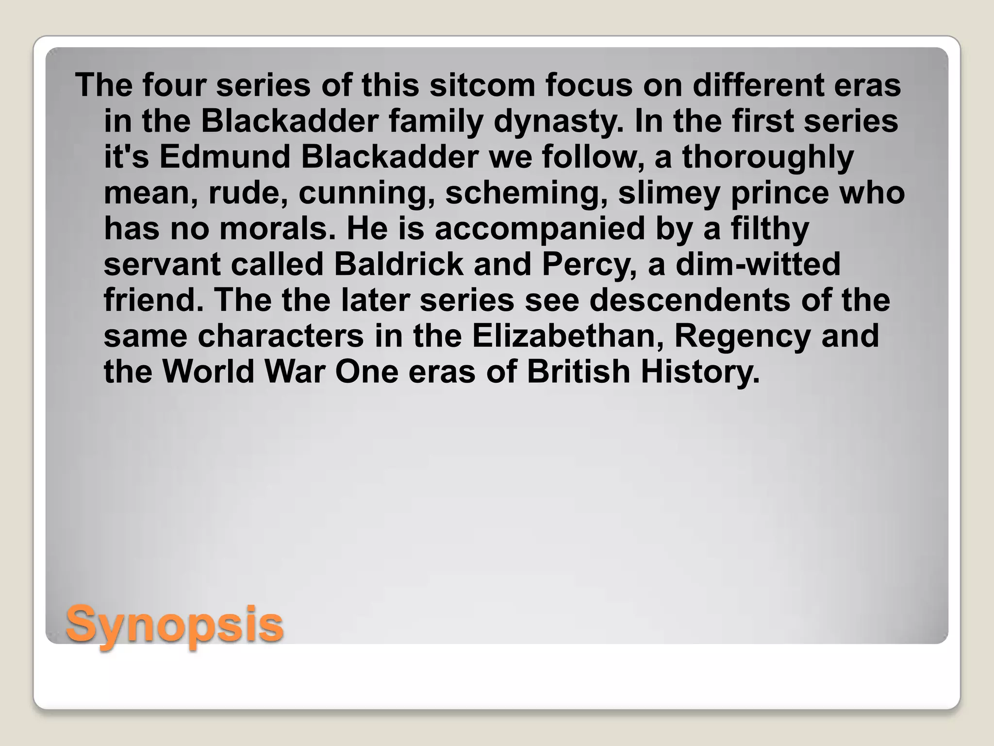 The four series of this sitcom focus on different eras
 in the Blackadder family dynasty. In the first series
 it's Edmund Blackadder we follow, a thoroughly
 mean, rude, cunning, scheming, slimey prince who
 has no morals. He is accompanied by a filthy
 servant called Baldrick and Percy, a dim-witted
 friend. The the later series see descendents of the
 same characters in the Elizabethan, Regency and
 the World War One eras of British History.




Synopsis
 
