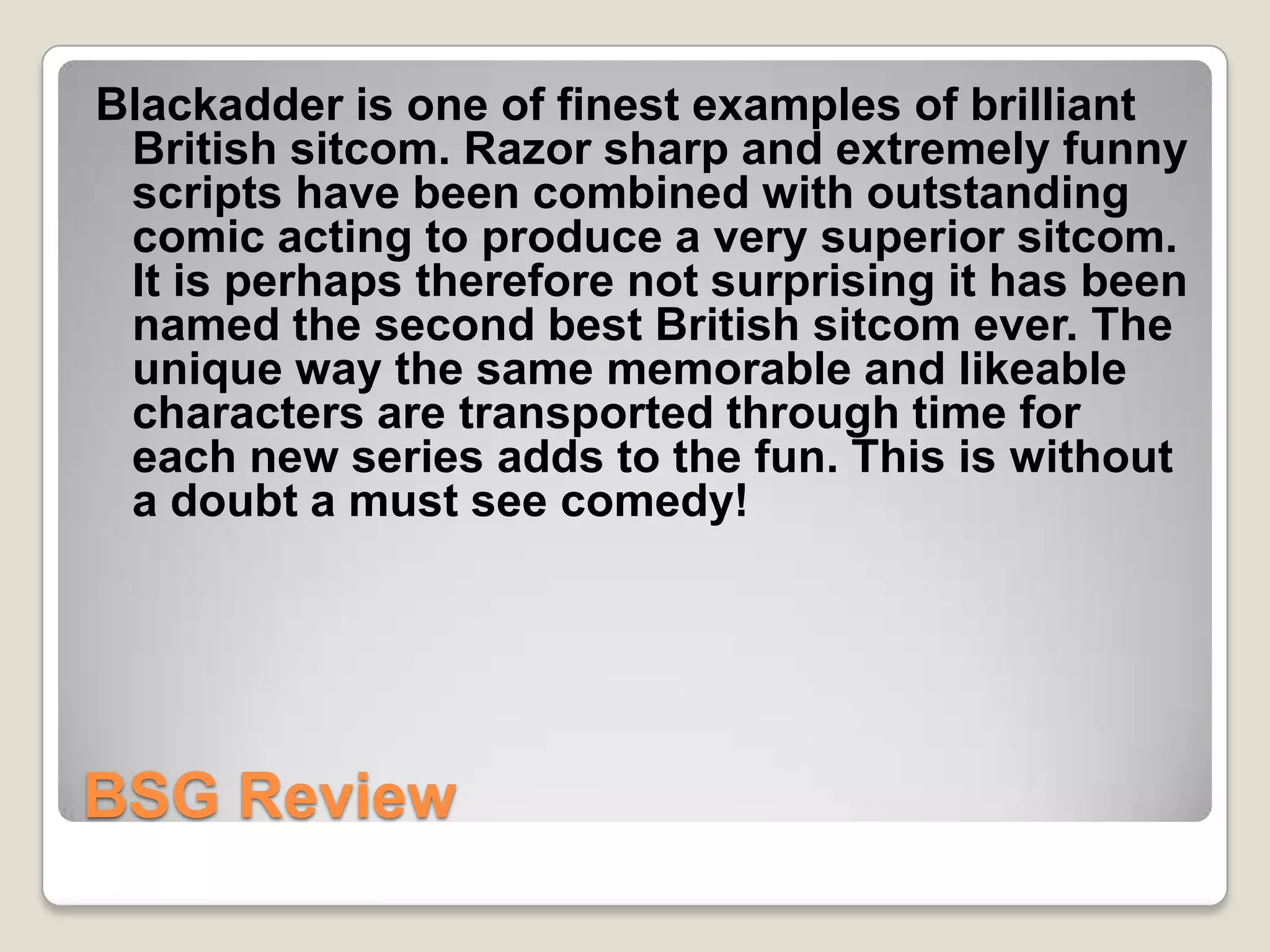 Blackadder is one of finest examples of brilliant
 British sitcom. Razor sharp and extremely funny
 scripts have been combined with outstanding
 comic acting to produce a very superior sitcom.
 It is perhaps therefore not surprising it has been
 named the second best British sitcom ever. The
 unique way the same memorable and likeable
 characters are transported through time for
 each new series adds to the fun. This is without
 a doubt a must see comedy!




BSG Review
 