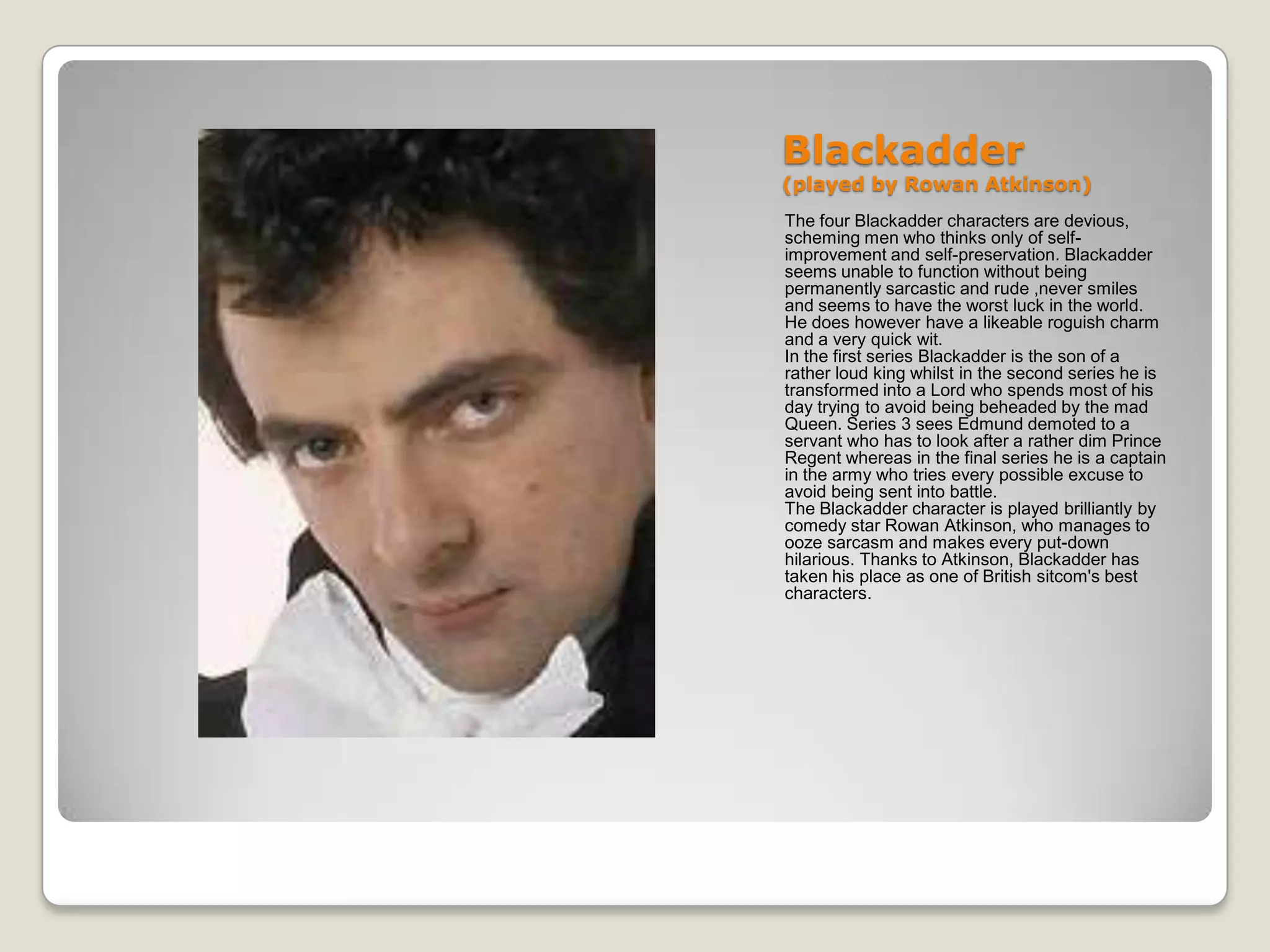 Blackadder
(played by Rowan Atkinson)
The four Blackadder characters are devious,
scheming men who thinks only of self-
improvement and self-preservation. Blackadder
seems unable to function without being
permanently sarcastic and rude ,never smiles
and seems to have the worst luck in the world.
He does however have a likeable roguish charm
and a very quick wit.
In the first series Blackadder is the son of a
rather loud king whilst in the second series he is
transformed into a Lord who spends most of his
day trying to avoid being beheaded by the mad
Queen. Series 3 sees Edmund demoted to a
servant who has to look after a rather dim Prince
Regent whereas in the final series he is a captain
in the army who tries every possible excuse to
avoid being sent into battle.
The Blackadder character is played brilliantly by
comedy star Rowan Atkinson, who manages to
ooze sarcasm and makes every put-down
hilarious. Thanks to Atkinson, Blackadder has
taken his place as one of British sitcom's best
characters.
 