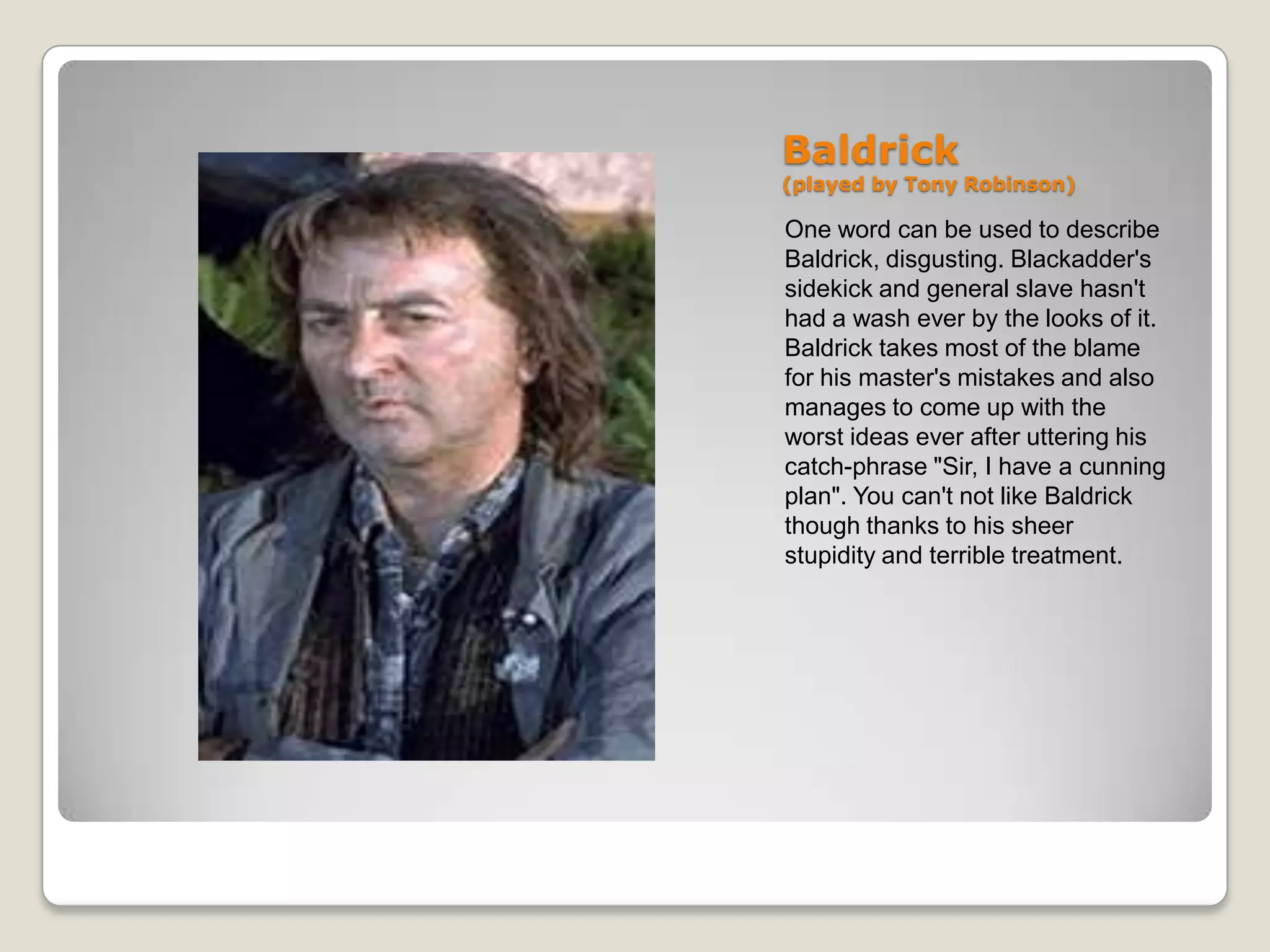 Baldrick
(played by Tony Robinson)

One word can be used to describe
Baldrick, disgusting. Blackadder's
sidekick and general slave hasn't
had a wash ever by the looks of it.
Baldrick takes most of the blame
for his master's mistakes and also
manages to come up with the
worst ideas ever after uttering his
catch-phrase "Sir, I have a cunning
plan". You can't not like Baldrick
though thanks to his sheer
stupidity and terrible treatment.
 