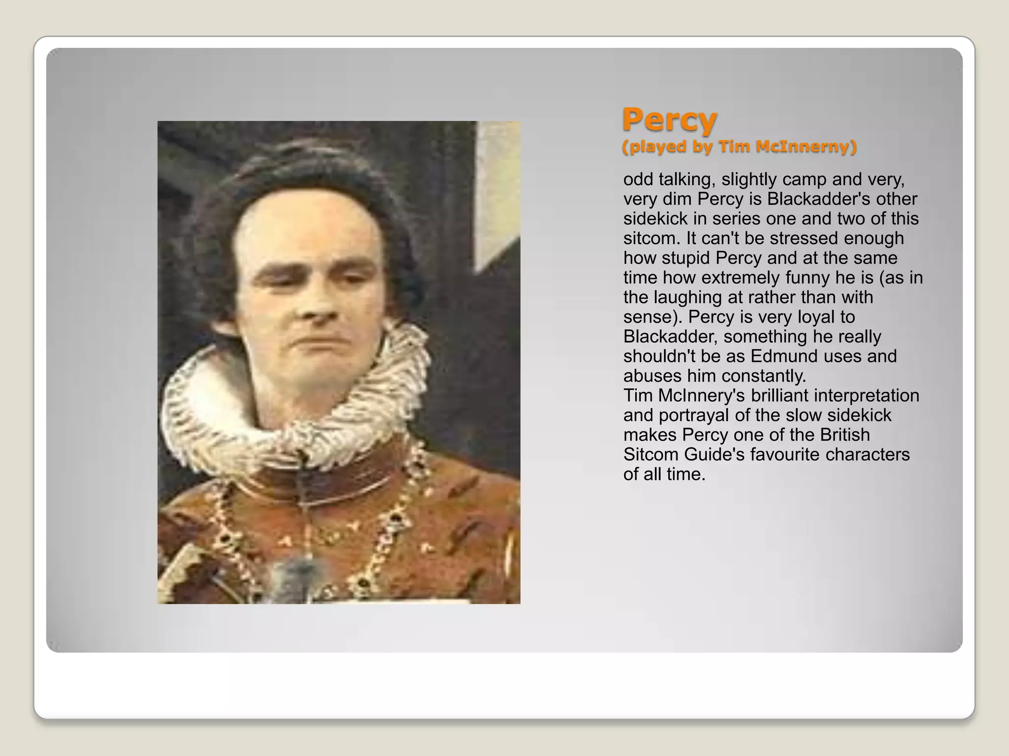 Percy
(played by Tim McInnerny)

odd talking, slightly camp and very,
very dim Percy is Blackadder's other
sidekick in series one and two of this
sitcom. It can't be stressed enough
how stupid Percy and at the same
time how extremely funny he is (as in
the laughing at rather than with
sense). Percy is very loyal to
Blackadder, something he really
shouldn't be as Edmund uses and
abuses him constantly.
Tim McInnery's brilliant interpretation
and portrayal of the slow sidekick
makes Percy one of the British
Sitcom Guide's favourite characters
of all time.
 