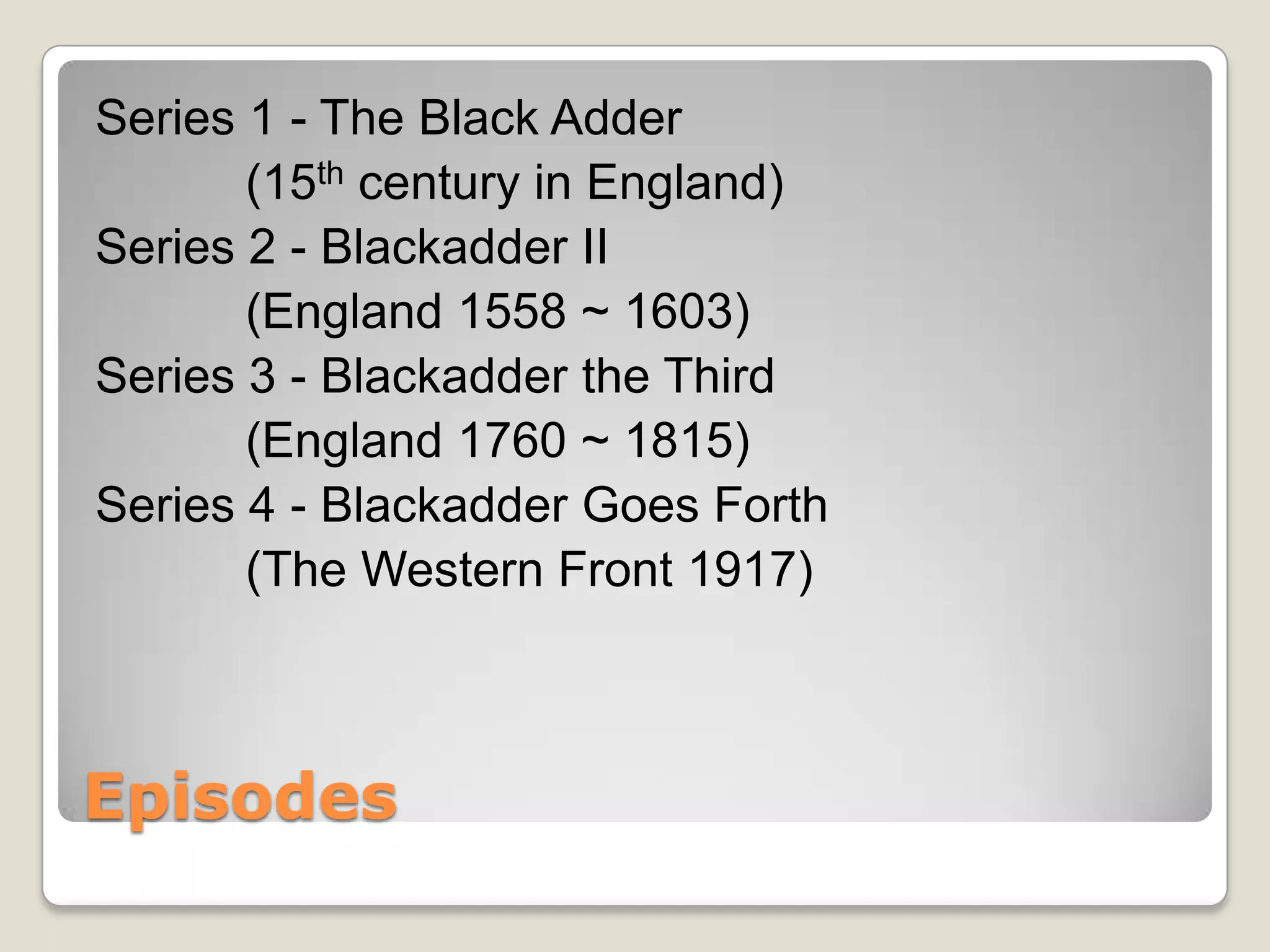 Series 1 - The Black Adder
       (15th century in England)
Series 2 - Blackadder II
       (England 1558 ~ 1603)
Series 3 - Blackadder the Third
       (England 1760 ~ 1815)
Series 4 - Blackadder Goes Forth
       (The Western Front 1917)



Episodes
 