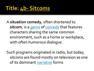 A situation comedy, often shortened to
sitcom, is a genre of comedy that features
characters sharing the same common
environment, such as a home or workplace,
with often humorous dialogue.
Such programs originated in radio, but today,
sitcoms are found mostly on television as one
of its dominant narrative forms
 