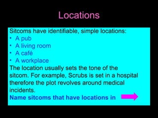 Locations Sitcoms have identifiable, simple locations: A pub A living room A café A workplace The location usually sets the tone of the sitcom. For example, Scrubs is set in a hospital therefore the plot revolves around medical incidents. Name sitcoms that have locations in
