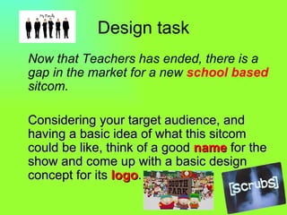 Design task Now that Teachers has ended, there is a gap in the market for a new school based sitcom. Considering your target audience, and having a basic idea of what this sitcom could be like, think of a good name for the show and come up with a basic design concept for its logo .