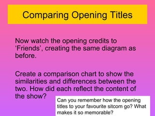Comparing Opening Titles Now watch the opening credits to ‘Friends’, creating the same diagram as before.  Create a comparison chart to show the similarities and differences between the two. How did each reflect the content of the show?  Can you remember how the opening titles to your favourite sitcom go? What makes it so memorable?  