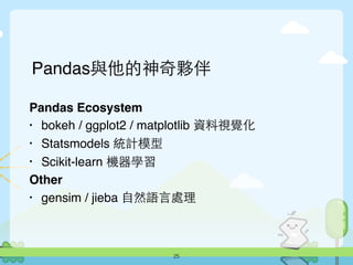 Pandas與他的神奇夥伴
Pandas Ecosystem
• bokeh / ggplot2 / matplotlib 資料視覺化
• Statsmodels 統計模型
• Scikit-learn 機器學習
Other
• gensim / jieba ⾃自然語⾔言處理
25
 