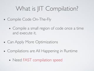 What is JIT Compilation?
• Compile Code On-The-Fly
• Compile a small region of code once a time
and execute it.
• Can Apply More Optimizations
• Compilations are All Happening in Runtime
• Need FAST compilation speed
 