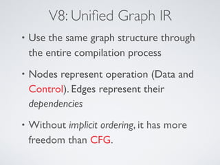 V8: Uniﬁed Graph IR
• Use the same graph structure through
the entire compilation process
• Nodes represent operation (Data and
Control). Edges represent their
dependencies
• Without implicit ordering, it has more
freedom than CFG.
 