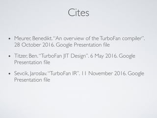Cites
• Meurer, Benedikt.“An overview of theTurboFan compiler”.
28 October 2016. Google Presentation ﬁle
• Titzer, Ben.“TurboFan JIT Design”. 6 May 2016. Google
Presentation ﬁle
• Sevcik, Jaroslav.“TurboFan IR”. 11 November 2016. Google
Presentation ﬁle
 