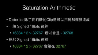 Saturation Arithmetic
• Distortion除了⽤用判斷的Clip還可以⽤用飽和運算達成
• ⼀一般 Signed 16bits 運算
• 16384 * 2 > 32767 所以會是 - 32768
• 飽和 Signed 16bits 運算
• 16384 * 2 > 32767 會鎖在 32767
 