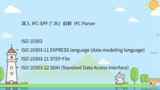 39
深入 IFC-SPF (*.ifc) 自幹 IFC Parser
ISO 10303
●
ISO 10303-11 EXPRESS language (data modeling language)
●
ISO 10303-21 STEP-File
●
ISO 10303-22 SDAI (Standard Data Access Interface)
 