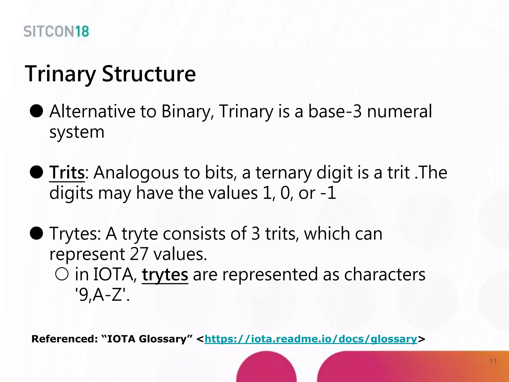 ● Alternative to Binary, Trinary is a base-3 numeral
system
● Trits: Analogous to bits, a ternary digit is a trit .The
digits may have the values 1, 0, or -1
● Trytes: A tryte consists of 3 trits, which can
represent 27 values.
○ in IOTA, trytes are represented as characters
'9,A-Z'.
Referenced: “IOTA Glossary” <https://iota.readme.io/docs/glossary>
Trinary Structure
11
 