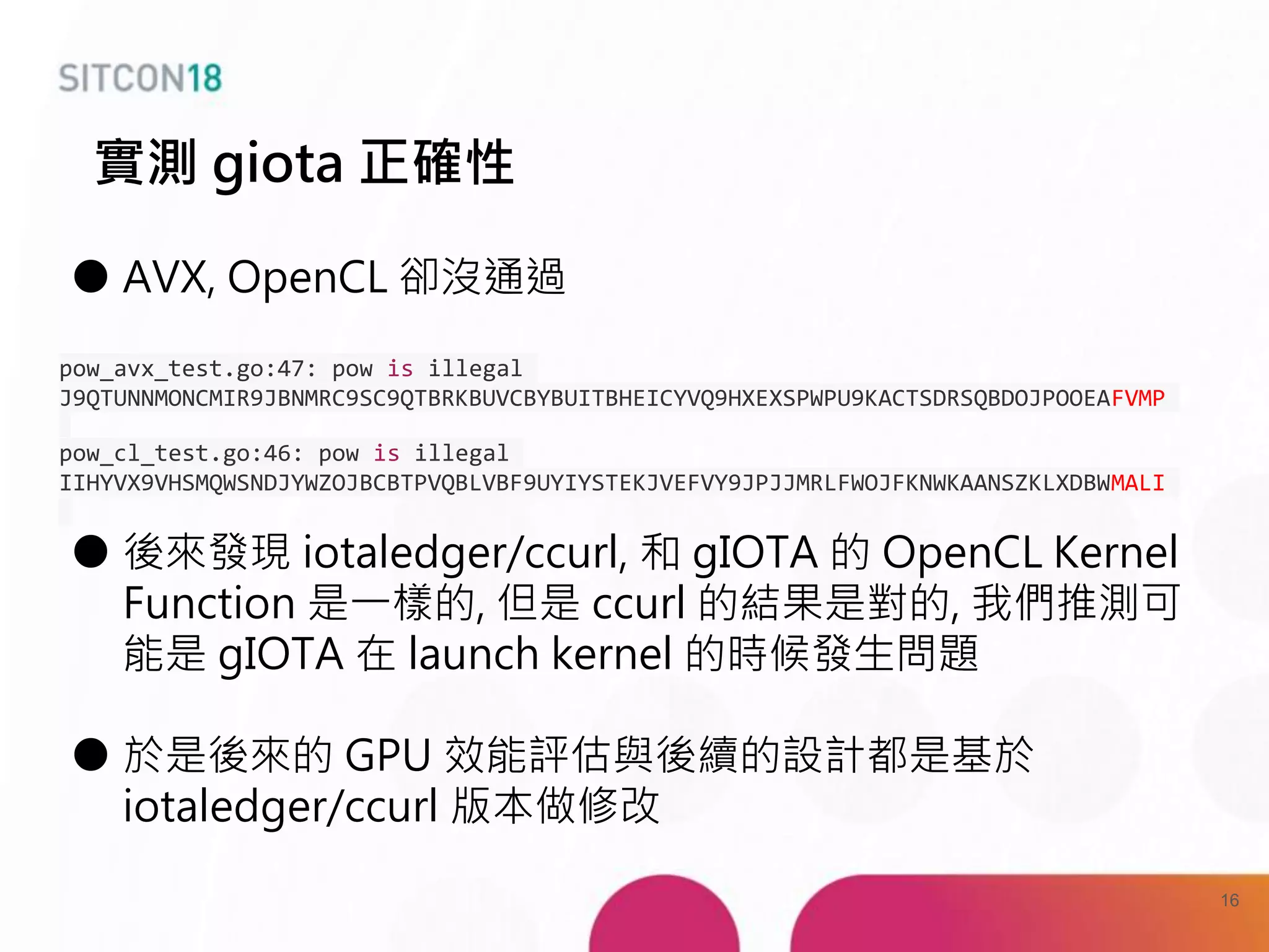 ● AVX, OpenCL 卻沒通過
pow_avx_test.go:47: pow is illegal
J9QTUNNMONCMIR9JBNMRC9SC9QTBRKBUVCBYBUITBHEICYVQ9HXEXSPWPU9KACTSDRSQBDOJPOOEAFVMP
pow_cl_test.go:46: pow is illegal
IIHYVX9VHSMQWSNDJYWZOJBCBTPVQBLVBF9UYIYSTEKJVEFVY9JPJJMRLFWOJFKNWKAANSZKLXDBWMALI
● 後來發現 iotaledger/ccurl, 和 gIOTA 的 OpenCL Kernel
Function 是一樣的, 但是 ccurl 的結果是對的, 我們推測可
能是 gIOTA 在 launch kernel 的時候發生問題
● 於是後來的 GPU 效能評估與後續的設計都是基於
iotaledger/ccurl 版本做修改
實測 giota 正確性
16
 