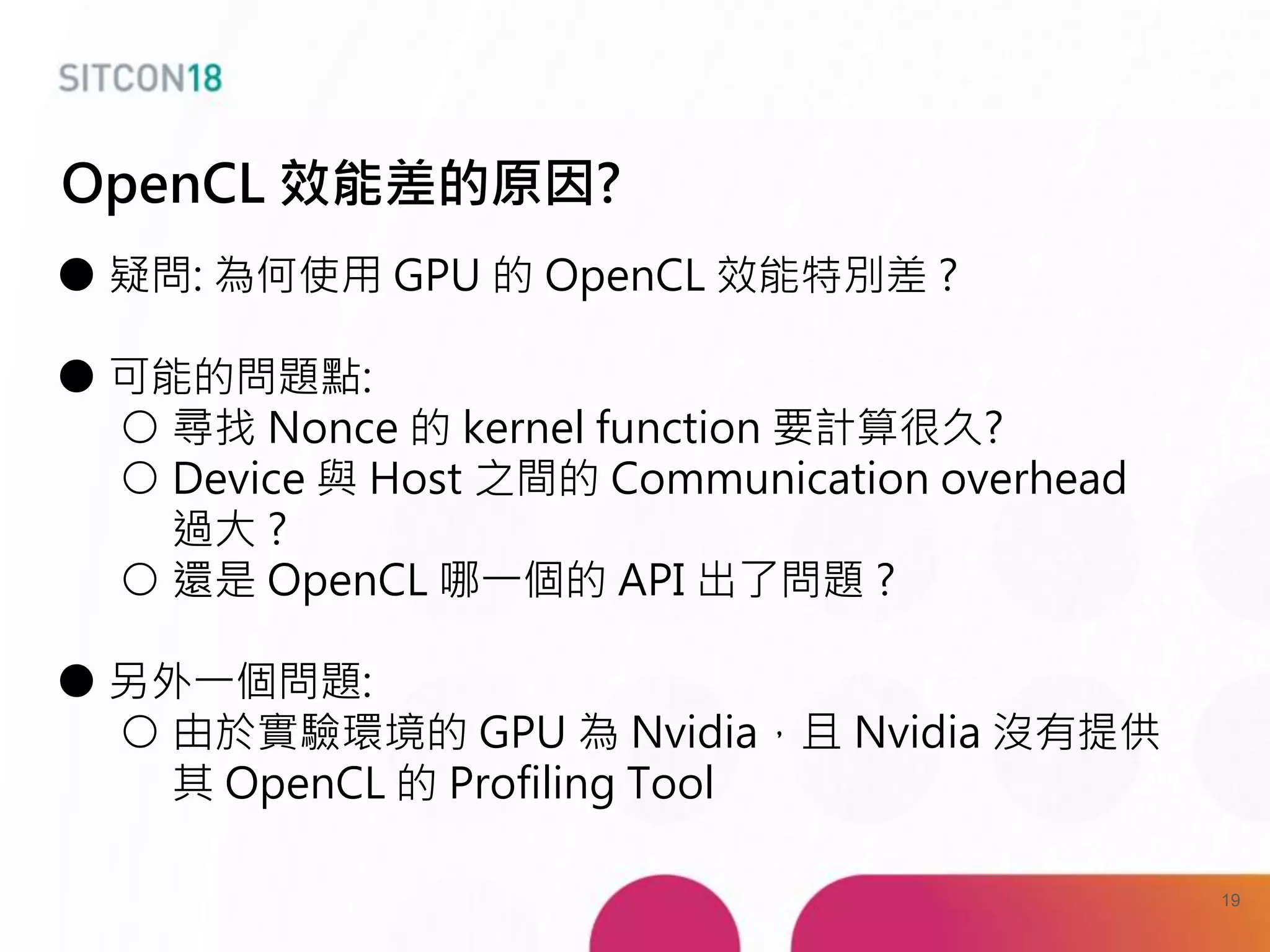 ● 疑問: 為何使用 GPU 的 OpenCL 效能特別差 ?
● 可能的問題點:
○ 尋找 Nonce 的 kernel function 要計算很久?
○ Device 與 Host 之間的 Communication overhead
過大 ?
○ 還是 OpenCL 哪一個的 API 出了問題 ?
● 另外一個問題:
○ 由於實驗環境的 GPU 為 Nvidia，且 Nvidia 沒有提供
其 OpenCL 的 Profiling Tool
OpenCL 效能差的原因?
19
 