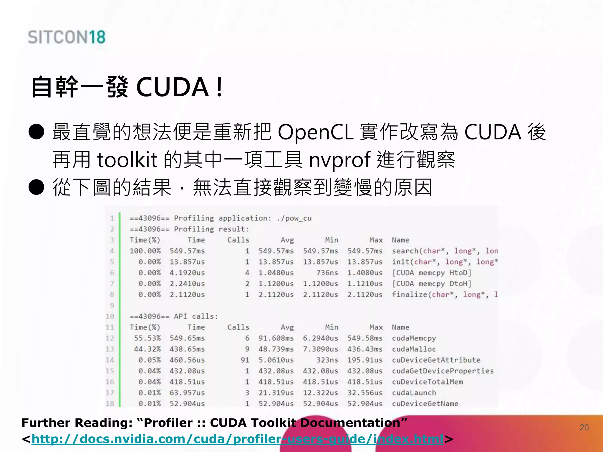 ● 最直覺的想法便是重新把 OpenCL 實作改寫為 CUDA 後
再用 toolkit 的其中一項工具 nvprof 進行觀察
● 從下圖的結果，無法直接觀察到變慢的原因
自幹一發 CUDA !
Further Reading: “Profiler :: CUDA Toolkit Documentation”
<http://docs.nvidia.com/cuda/profiler-users-guide/index.html>
20
 