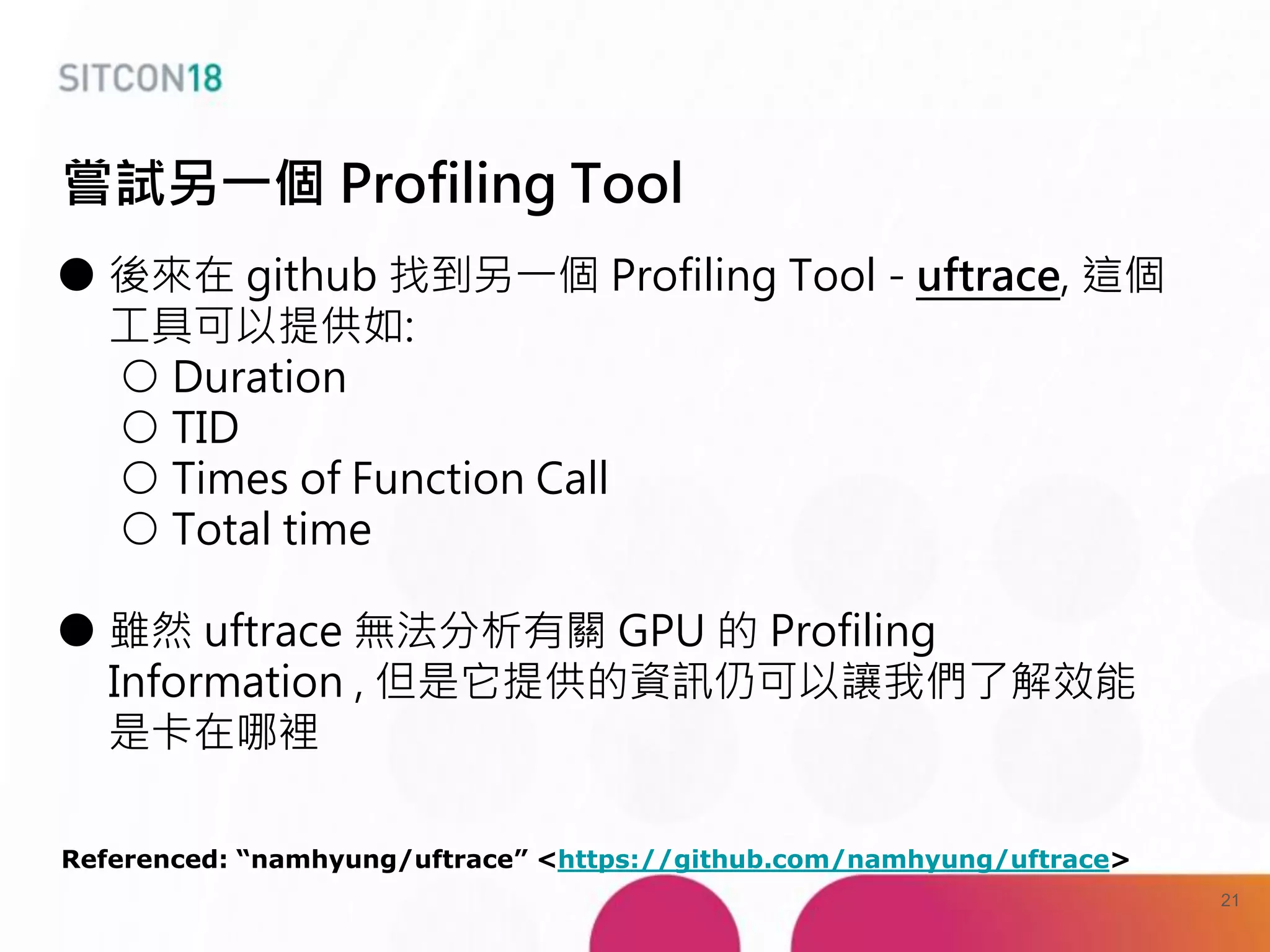 ● 後來在 github 找到另一個 Profiling Tool - uftrace, 這個
工具可以提供如:
○ Duration
○ TID
○ Times of Function Call
○ Total time
● 雖然 uftrace 無法分析有關 GPU 的 Profiling
Information , 但是它提供的資訊仍可以讓我們了解效能
是卡在哪裡
Referenced: “namhyung/uftrace” <https://github.com/namhyung/uftrace>
嘗試另一個 Profiling Tool
21
 