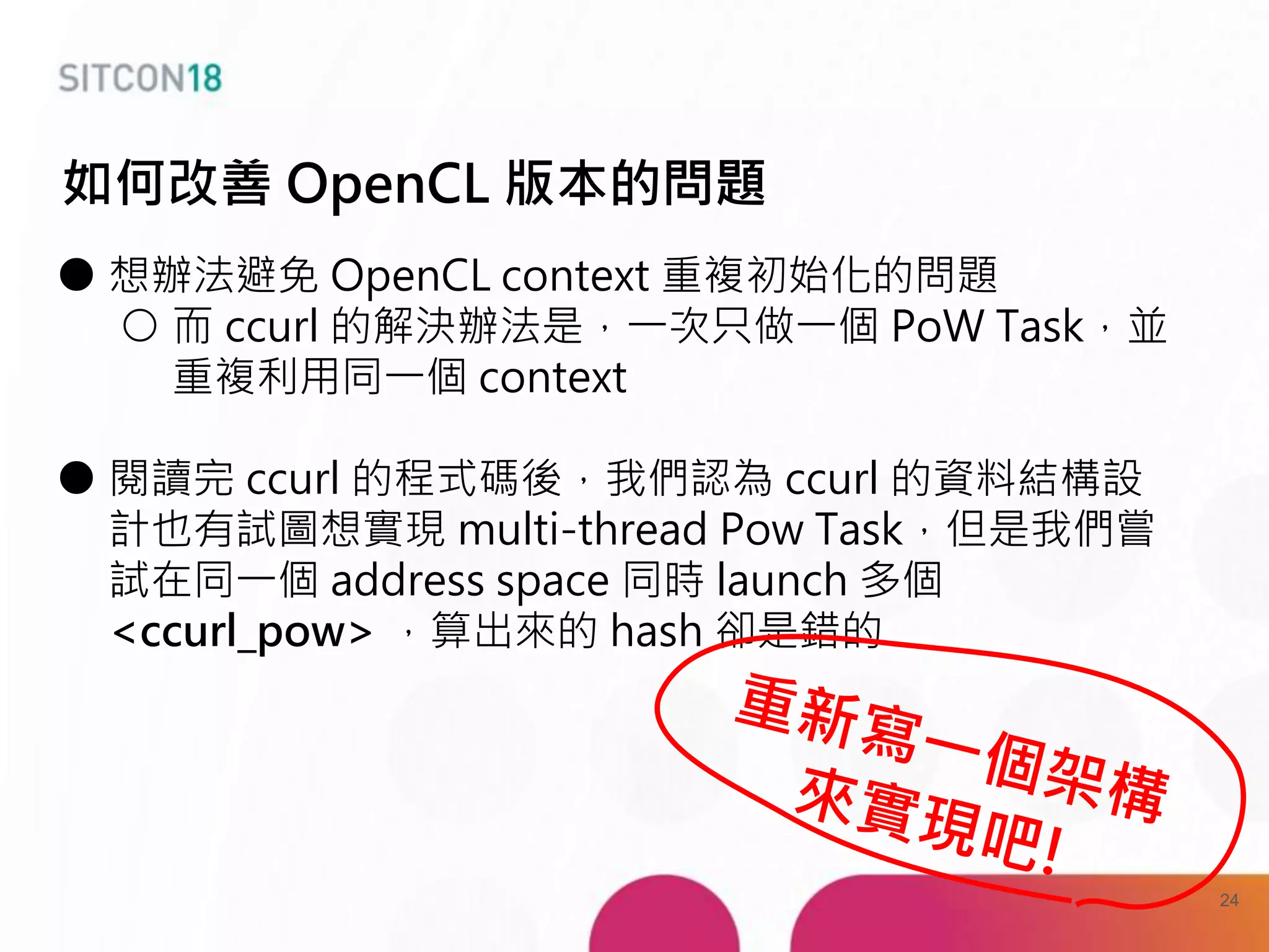 ● 想辦法避免 OpenCL context 重複初始化的問題
○ 而 ccurl 的解決辦法是，一次只做一個 PoW Task，並
重複利用同一個 context
● 閱讀完 ccurl 的程式碼後，我們認為 ccurl 的資料結構設
計也有試圖想實現 multi-thread Pow Task，但是我們嘗
試在同一個 address space 同時 launch 多個
<ccurl_pow> ，算出來的 hash 卻是錯的
如何改善 OpenCL 版本的問題
24
 