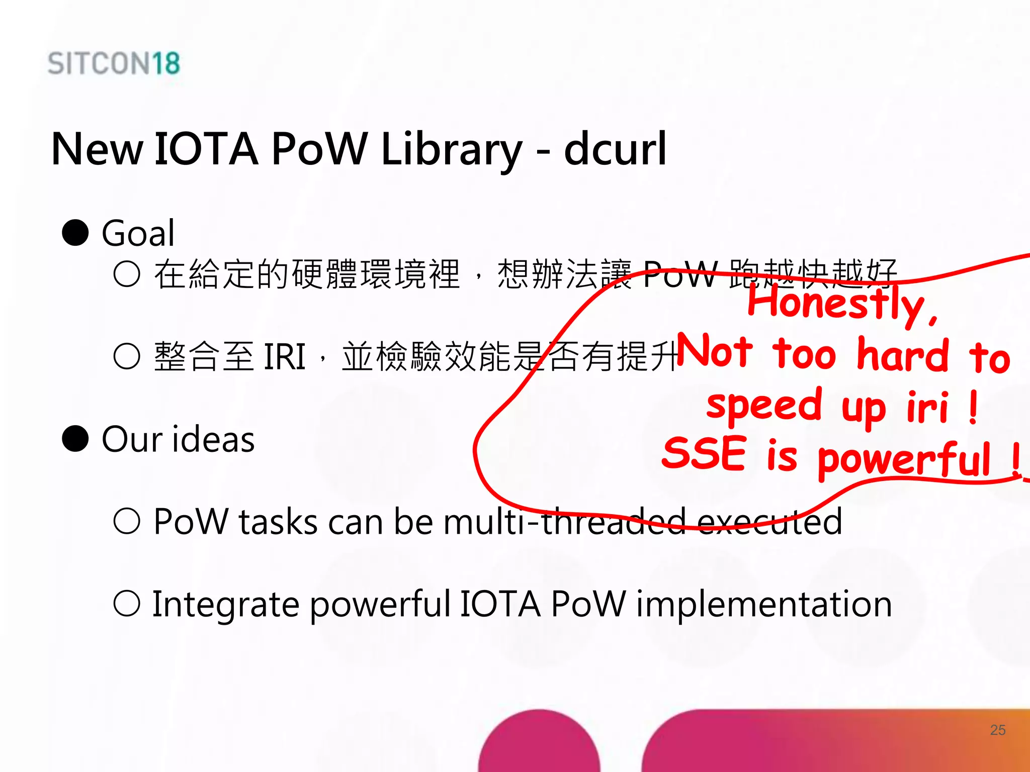New IOTA PoW Library - dcurl
● Goal
○ 在給定的硬體環境裡，想辦法讓 PoW 跑越快越好
○ 整合至 IRI，並檢驗效能是否有提升
● Our ideas
○ PoW tasks can be multi-threaded executed
○ Integrate powerful IOTA PoW implementation
25
 