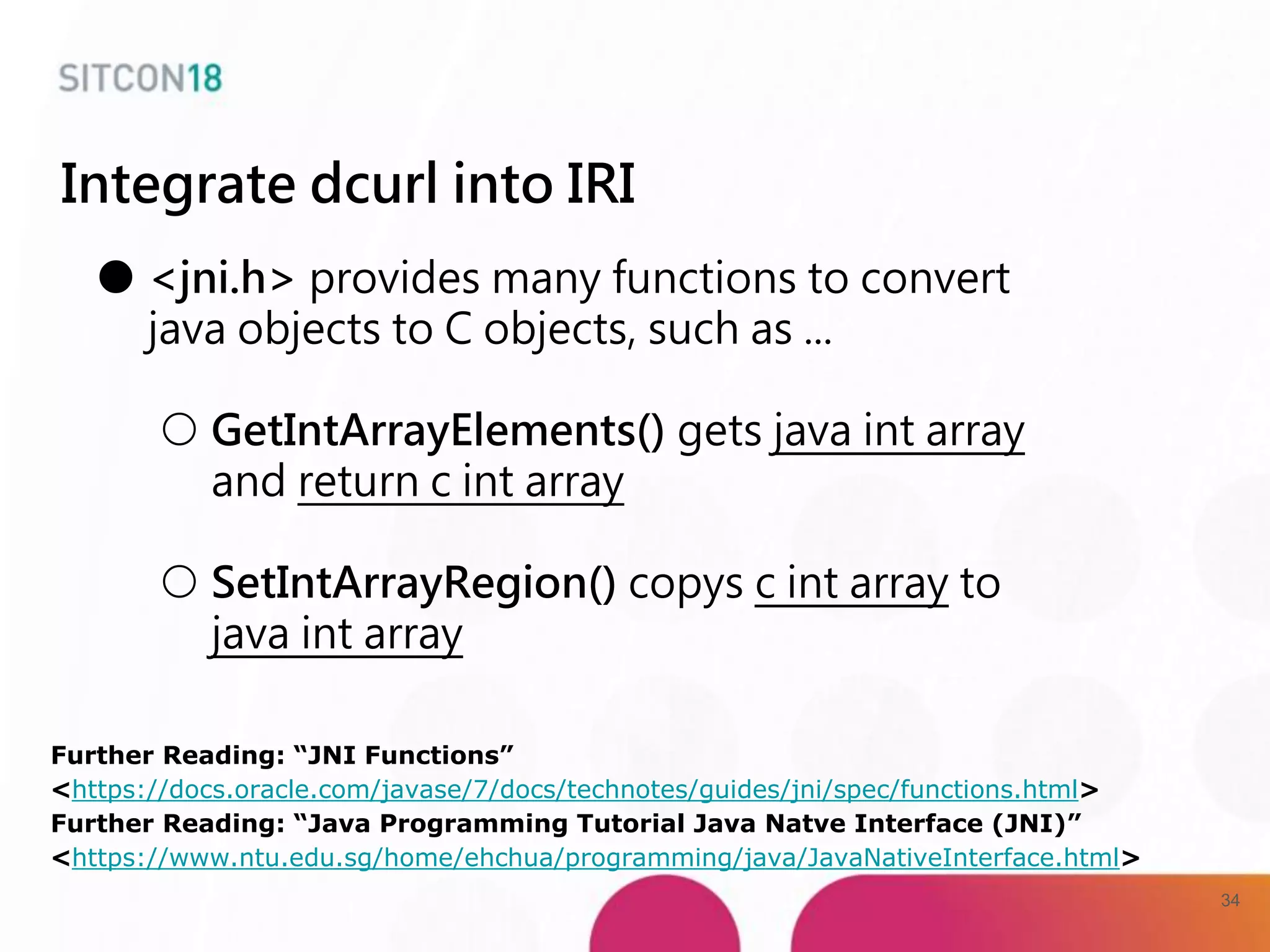 Integrate dcurl into IRI
● <jni.h> provides many functions to convert
java objects to C objects, such as ...
○ GetIntArrayElements() gets java int array
and return c int array
○ SetIntArrayRegion() copys c int array to
java int array
Further Reading: “JNI Functions”
<https://docs.oracle.com/javase/7/docs/technotes/guides/jni/spec/functions.html>
Further Reading: “Java Programming Tutorial Java Natve Interface (JNI)”
<https://www.ntu.edu.sg/home/ehchua/programming/java/JavaNativeInterface.html>
34
 