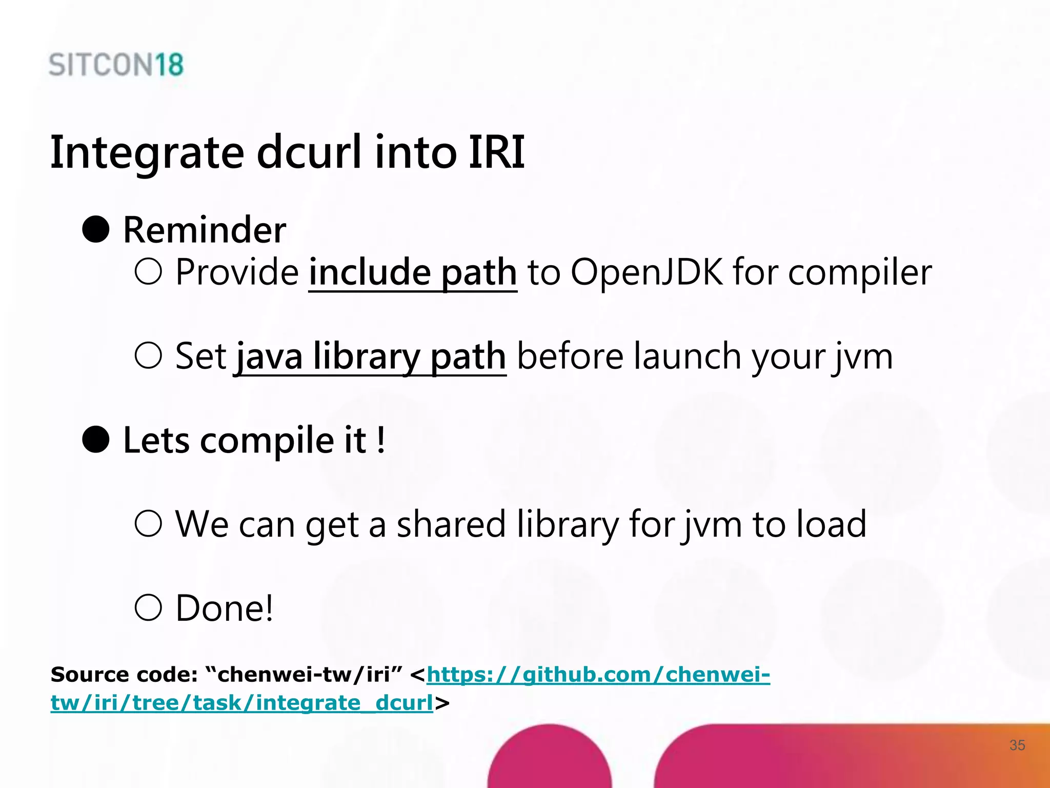 Integrate dcurl into IRI
● Reminder
○ Provide include path to OpenJDK for compiler
○ Set java library path before launch your jvm
● Lets compile it !
○ We can get a shared library for jvm to load
○ Done!
Source code: “chenwei-tw/iri” <https://github.com/chenwei-
tw/iri/tree/task/integrate_dcurl>
35
 