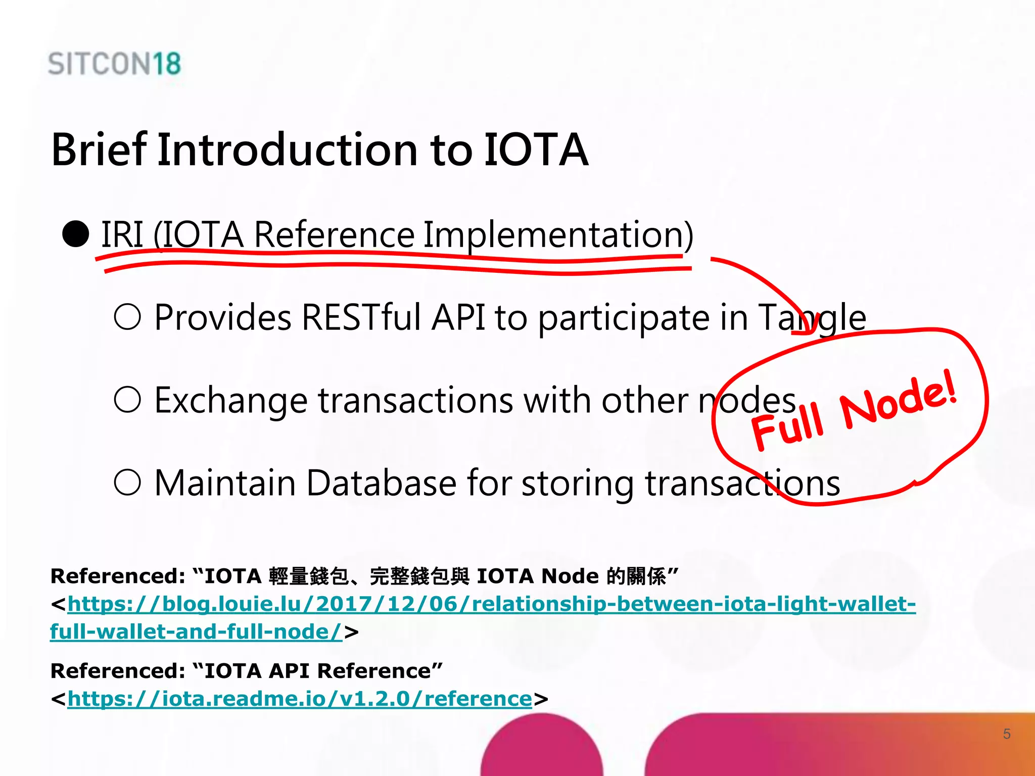 Brief Introduction to IOTA
● IRI (IOTA Reference Implementation)
○ Provides RESTful API to participate in Tangle
○ Exchange transactions with other nodes
○ Maintain Database for storing transactions
Referenced: “IOTA 輕量錢包、完整錢包與 IOTA Node 的關係”
<https://blog.louie.lu/2017/12/06/relationship-between-iota-light-wallet-
full-wallet-and-full-node/>
Referenced: “IOTA API Reference”
<https://iota.readme.io/v1.2.0/reference>
5
 