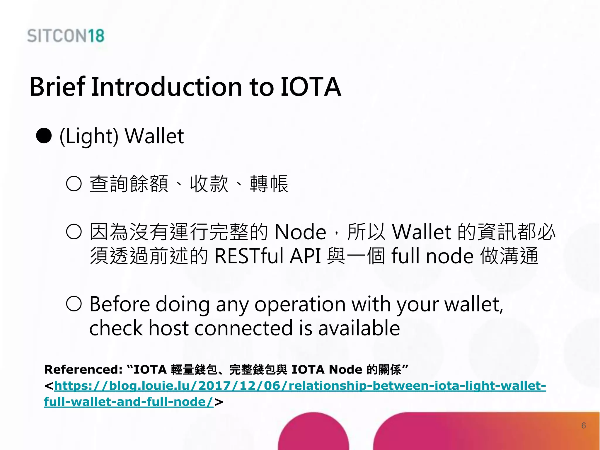 Brief Introduction to IOTA
● (Light) Wallet
○ 查詢餘額、收款、轉帳
○ 因為沒有運行完整的 Node，所以 Wallet 的資訊都必
須透過前述的 RESTful API 與一個 full node 做溝通
○ Before doing any operation with your wallet,
check host connected is available
Referenced: “IOTA 輕量錢包、完整錢包與 IOTA Node 的關係”
<https://blog.louie.lu/2017/12/06/relationship-between-iota-light-wallet-
full-wallet-and-full-node/>
6
 