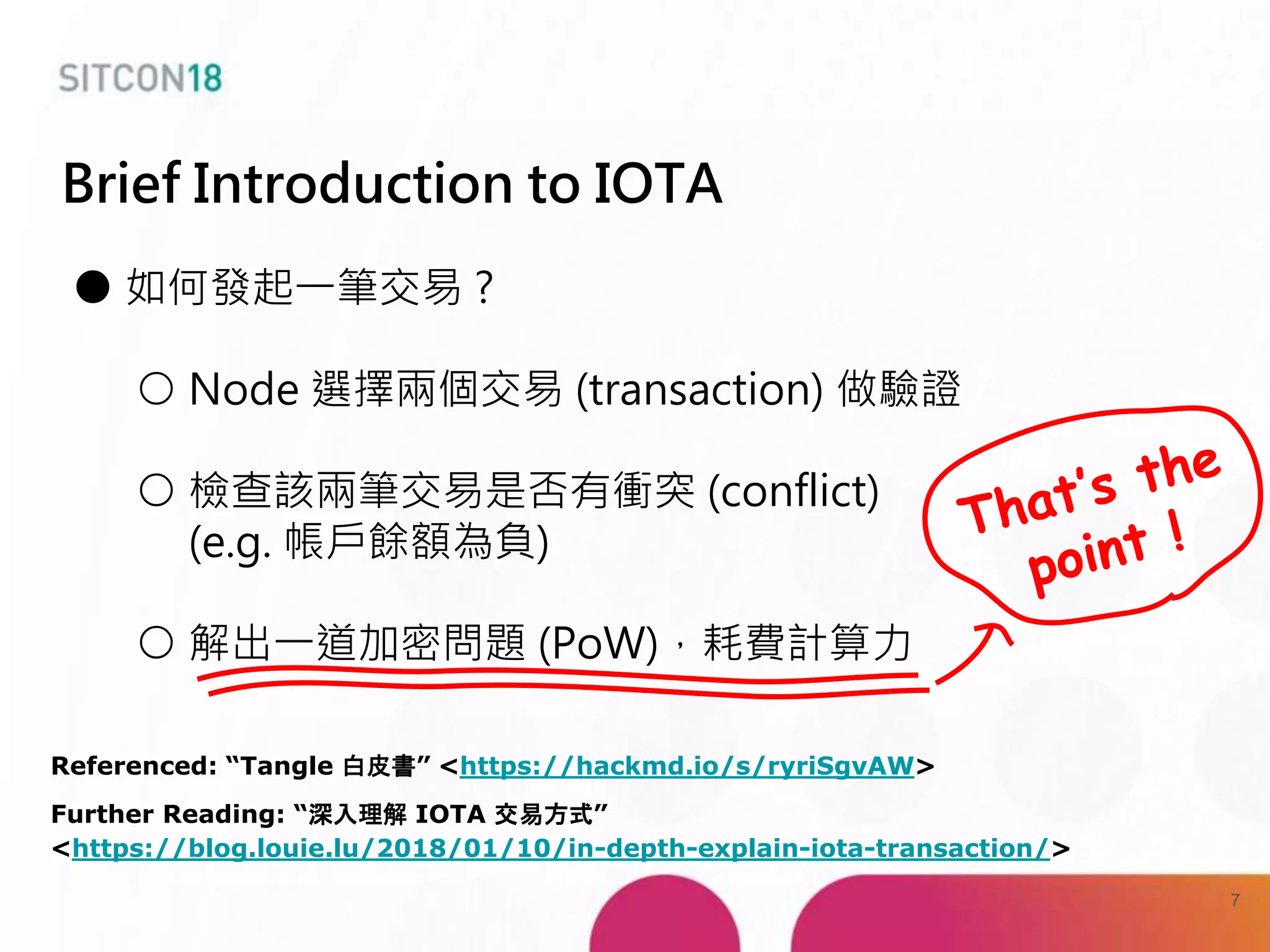 Brief Introduction to IOTA
● 如何發起一筆交易 ?
○ Node 選擇兩個交易 (transaction) 做驗證
○ 檢查該兩筆交易是否有衝突 (conflict)
(e.g. 帳戶餘額為負)
○ 解出一道加密問題 (PoW)，耗費計算力
Referenced: “Tangle 白皮書” <https://hackmd.io/s/ryriSgvAW>
Further Reading: “深入理解 IOTA 交易方式”
<https://blog.louie.lu/2018/01/10/in-depth-explain-iota-transaction/>
7
 
