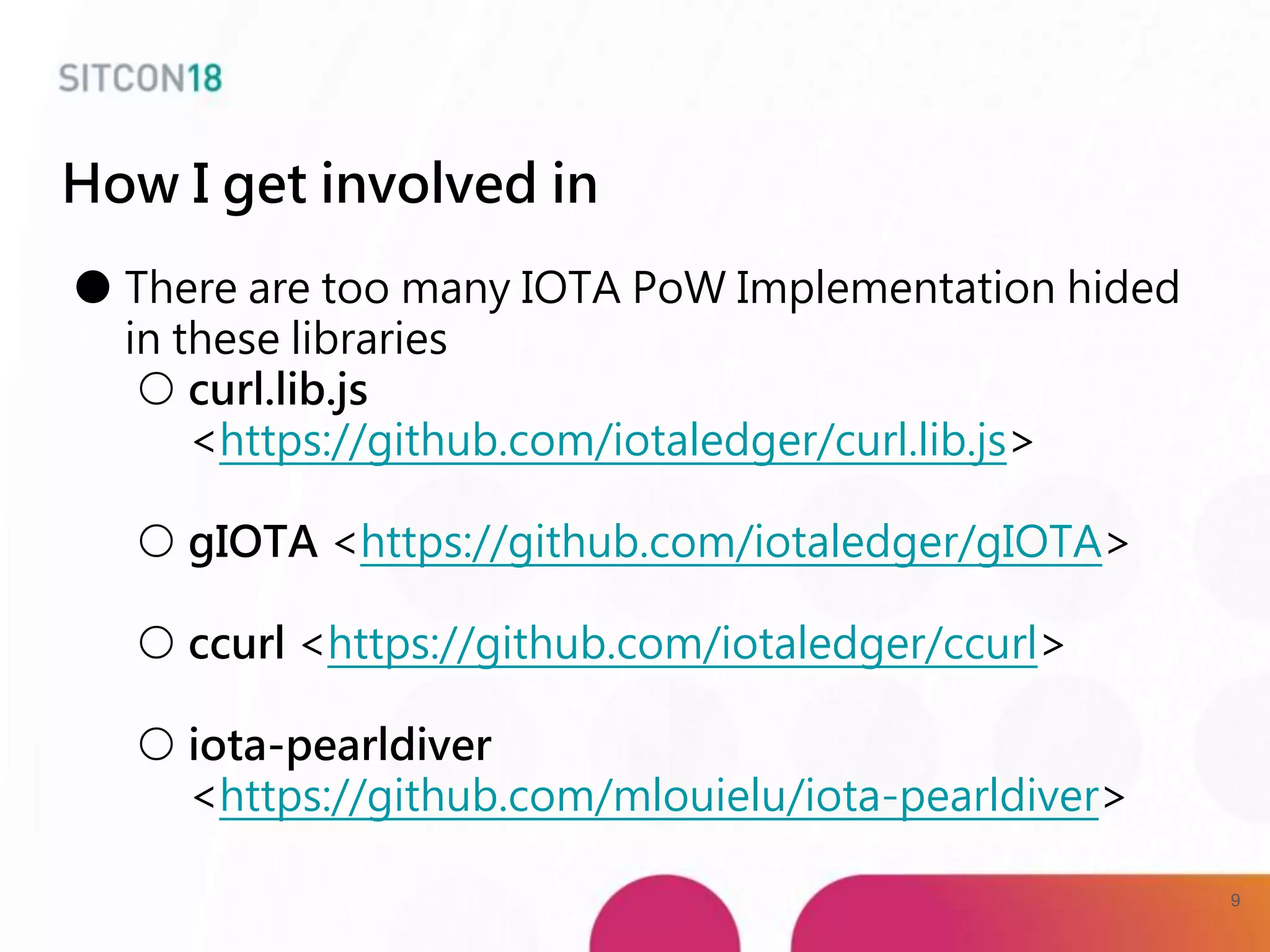 How I get involved in
● There are too many IOTA PoW Implementation hided
in these libraries
○ curl.lib.js
<https://github.com/iotaledger/curl.lib.js>
○ gIOTA <https://github.com/iotaledger/gIOTA>
○ ccurl <https://github.com/iotaledger/ccurl>
○ iota-pearldiver
<https://github.com/mlouielu/iota-pearldiver>
9
 