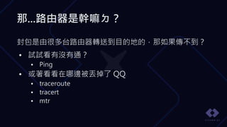 那...路由器是幹嘛ㄉ？
封包是由很多台路由器轉送到目的地的，那如果傳不到？
• 試試看有沒有通？
• Ping
• 或著看看在哪邊被丟掉了 QQ
• traceroute
• tracert
• mtr
 
