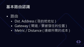 基本路由認識
• 路由
• Dst. Address ( 目的地地址 )
• Gateway ( 閘道，要被發往的位置 )
• Metric / Distance ( 連線所需的成本 )
 