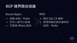 BGP 邊界路由協議
RPKI
• 類似 SSL CA 機制
• 管理局會記錄你擁有的
ASN、Prefix
Route Object
• 紀載 ASN、Prefix
• 任何人都可以新增
• 可透過 Whois 查詢
 
