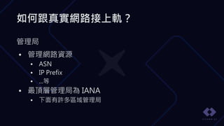 如何跟真實網路接上軌？
管理局
• 管理網路資源
• ASN
• IP Prefix
• ...等
• 最頂層管理局為 IANA
• 下面有許多區域管理局
 