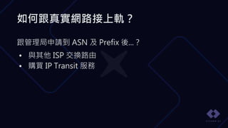 如何跟真實網路接上軌？
跟管理局申請到 ASN 及 Prefix 後...？
• 與其他 ISP 交換路由
• 購買 IP Transit 服務
 