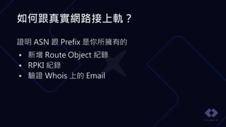 如何跟真實網路接上軌？
證明 ASN 跟 Prefix 是你所擁有的
• 新增 Route Object 紀錄
• RPKI 紀錄
• 驗證 Whois 上的 Email
 