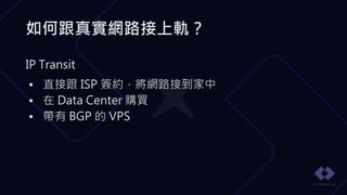 如何跟真實網路接上軌？
IP Transit
• 直接跟 ISP 簽約，將網路接到家中
• 在 Data Center 購買
• 帶有 BGP 的 VPS
 