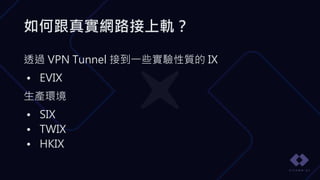 如何跟真實網路接上軌？
透過 VPN Tunnel 接到一些實驗性質的 IX
• EVIX
生產環境
• SIX
• TWIX
• HKIX
 